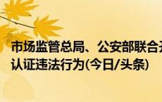 市场监管总局、公安部联合开展专项整治行动 集中整治虚假认证违法行为(今日/头条)