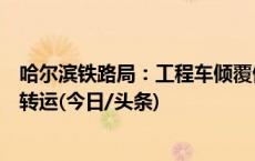 哈尔滨铁路局：工程车倾覆侵入铁路致列车脱轨，人员安全转运(今日/头条)