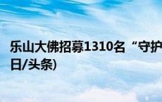 乐山大佛招募1310名“守护人”，3年内可免票或半价游(今日/头条)