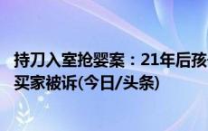 持刀入室抢婴案：21年后孩子因犯罪被找到，抢婴者之一及买家被诉(今日/头条)