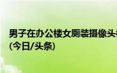 男子在办公楼女厕装摄像头被抓获，天津滨海新区警方通报(今日/头条)