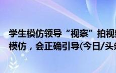 学生模仿领导“视察”拍视频引关注，校方：学生出于好奇模仿，会正确引导(今日/头条)