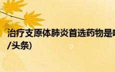 治疗支原体肺炎首选药物是啥？要住院吗？权威解答→(今日/头条)