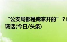 “公安局都是俺家开的”？新乡警方：当事人称是随口说的谎话(今日/头条)