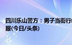 四川乐山警方：男子当街行凶并持刀袭警，民警开枪将其制服(今日/头条)