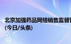 北京加强药品网络销售监督管理 线上销售药品须经上市许可(今日/头条)