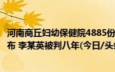 河南商丘妇幼保健院4885份出生医学证明被盗案宣判结果公布 李某英被判八年(今日/头条)