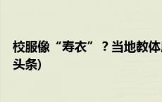 校服像“寿衣”？当地教体局：该样式方案已被淘汰(今日/头条)