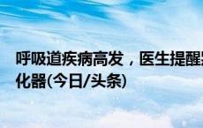 呼吸道疾病高发，医生提醒别冲着“医院同款”购买家用雾化器(今日/头条)