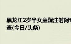 黑龙江2岁半女童疑注射阿奇霉素后死亡，卫健部门介入调查(今日/头条)