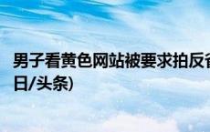 男子看黄色网站被要求拍反省视频？为博眼球拍恶搞视频(今日/头条)