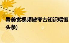 看美食视频被考古知识喂饱了，这样的教授再来一打(今日/头条)