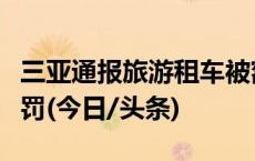 三亚通报旅游租车被额外收费：属实，顶格处罚(今日/头条)