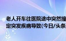 老人开车往医院途中突然撞向对向货车致4人死亡，调查认定突发疾病导致(今日/头条)