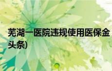 芜湖一医院违规使用医保金 涉事护士长已被停职检查(今日/头条)