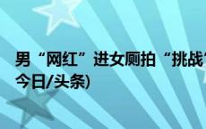 男“网红”进女厕拍“挑战”视频，泸县警方：4人被行拘(今日/头条)