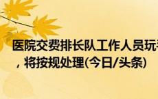 医院交费排长队工作人员玩手游？华山医院：已暂停其工作，将按规处理(今日/头条)