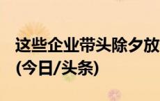 这些企业带头除夕放假，有你所在的公司吗？(今日/头条)