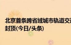 北京首条跨省域城市轨道交通线路年底前10座车站主体结构封顶(今日/头条)