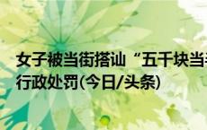 女子被当街搭讪“五千块当半天男朋友”后续：涉事男子被行政处罚(今日/头条)