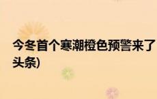 今冬首个寒潮橙色预警来了！这些“冷”知识要知道(今日/头条)