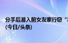 分手后潜入前女友家行窃“挽回损失”，浙江一男子被刑拘(今日/头条)