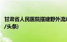 甘肃省人民医院搭建野外流动医院手术室，可就地手术(今日/头条)