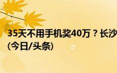 35天不用手机奖40万？长沙男子交近万元，参与半天被淘汰(今日/头条)