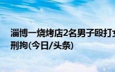 淄博一烧烤店2名男子殴打女店员，警方通报：涉事者已被刑拘(今日/头条)