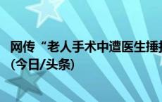 网传“老人手术中遭医生捶打” 涉事医生已被停职接受调查(今日/头条)