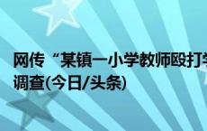 网传“某镇一小学教师殴打学生致其受伤住院” 当地已展开调查(今日/头条)