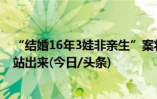 “结婚16年3娃非亲生”案将开庭，当事人：希望孩子生父站出来(今日/头条)