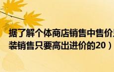 据了解个体商店销售中售价只要高出进价的（据了解个体服装销售只要高出进价的20）