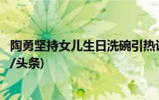 陶勇坚持女儿生日洗碗引热议！回应：欢迎推荐洗碗机(今日/头条)