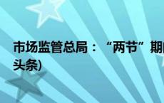 市场监管总局：“两节”期间加大食品抽检排查力度(今日/头条)