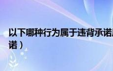 以下哪种行为属于违背承诺原则（以下哪种行为属于违背承诺）