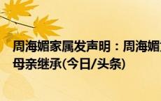 周海媚家属发声明：周海媚为突发心脏病猝死，全部财产由母亲继承(今日/头条)