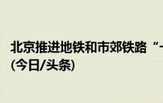 北京推进地铁和市郊铁路“一票通行” 享受月累计优惠政策(今日/头条)