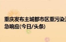 重庆发布主城都市区重污染天气区域黄色预警 已启动Ⅲ级应急响应(今日/头条)