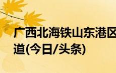 广西北海铁山东港区开港 桂东南新增出海通道(今日/头条)