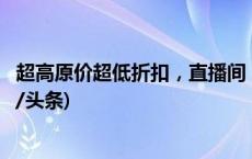 超高原价超低折扣，直播间“福利”有多少是靠谱的？(今日/头条)