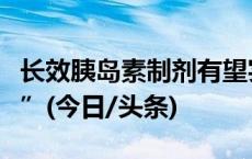 长效胰岛素制剂有望实现“一次给药一周有效”(今日/头条)