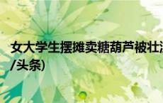 女大学生摆摊卖糖葫芦被壮汉威胁？广西南宁警方回应(今日/头条)