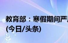 教育部：寒假期间严厉打击这些变相违规培训(今日/头条)