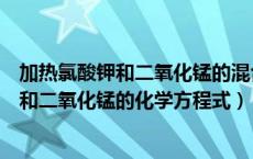 加热氯酸钾和二氧化锰的混合物的化学表达式（加热氯酸钾和二氧化锰的化学方程式）