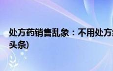 处方药销售乱象：不用处方线上线下都能买到处方药(今日/头条)