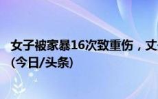 女子被家暴16次致重伤，丈夫涉嫌故意伤害和虐待罪被起诉(今日/头条)