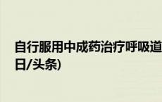 自行服用中成药治疗呼吸道疾病时 你需要知道这些事项(今日/头条)