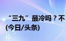 “三九”最冷吗？不，华南地区“四九”更冷(今日/头条)