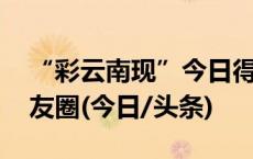 “彩云南现”今日得见 云南多地网友狂晒朋友圈(今日/头条)